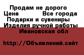 Продам не дорого › Цена ­ 8 500 - Все города Подарки и сувениры » Изделия ручной работы   . Ивановская обл.